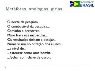 Metáforas, analogias, gírias 
O norte da pesquisa... O combustível da pesquisa... Caminho a percorrer... Maré fraca nas matrículas... Os resultados deixam a desejar... Número um no coração dos alunos... ...a nível de... ...estourar como uma bomba... ...fechar com chave de ouro...  