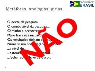 Metáforas, analogias, gírias 
O norte da pesquisa... 
O combustível da pesquisa... 
Caminho a percorrer... 
Maré fraca nas matrículas... 
Os resultados deixam a desejar... 
Número um no coração dos alunos... 
...a nível de... 
...estourar como uma bomba... 
...fechar com chave de ouro...  