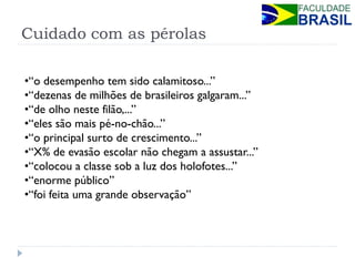 Cuidado com as pérolas 
•“o desempenho tem sido calamitoso...” 
•“dezenas de milhões de brasileiros galgaram...” 
•“de olho neste filão,...” 
•“eles são mais pé-no-chão...” 
•“o principal surto de crescimento...” 
•“X% de evasão escolar não chegam a assustar...” 
•“colocou a classe sob a luz dos holofotes...” 
•“enorme público” 
•“foi feita uma grande observação”  