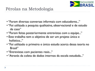 Pérolas na Metodologia 
• “Foram diversas conversas informais com educadores...” 
• “Foi utilizada a pesquisa qualitativa, observacional e de estudo de caso” 
• “Foram feitas posteriormente entrevistas com a equipe...” 
• Este trabalho tem o objetivo de ser um projeto único e holístico...” 
• “Foi utilizado o primeiro e único estudo acerca dessa teoria no Brasil” 
• “Entrevistas com pacientes reais...” 
• “Através da coleta de dados internos da escola estudada...”  