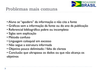 Problemas mais comuns 
• Aluno se “apodera” da informação e não cita a fonte 
• Gráficos sem a informação da fonte ou do ano da publicação 
• Referencial bibliográfico pobre ou incompleto 
• Siglas sem explicação 
• Método confuso 
• Linguagem coloquial em excesso 
• Não segue a estrutura informada 
• Objetivo pouco delimitado / falta de clareza 
• Conclusão que ultrapassa os dados ou que não alcança os objetivos  