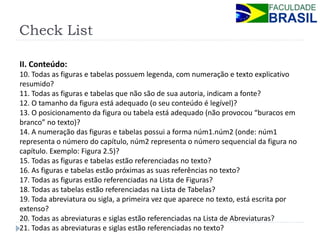 Check List 
II. Conteúdo: 
10. Todas as figuras e tabelas possuem legenda, com numeração e texto explicativo resumido? 
11. Todas as figuras e tabelas que não são de sua autoria, indicam a fonte? 
12. O tamanho da figura está adequado (o seu conteúdo é legível)? 
13. O posicionamento da figura ou tabela está adequado (não provocou “buracos em branco” no texto)? 
14. A numeração das figuras e tabelas possui a forma núm1.núm2 (onde: núm1 representa o número do capítulo, núm2 representa o número sequencial da figura no capítulo. Exemplo: Figura 2.5)? 
15. Todas as figuras e tabelas estão referenciadas no texto? 
16. As figuras e tabelas estão próximas as suas referências no texto? 
17. Todas as figuras estão referenciadas na Lista de Figuras? 
18. Todas as tabelas estão referenciadas na Lista de Tabelas? 
19. Toda abreviatura ou sigla, a primeira vez que aparece no texto, está escrita por extenso? 
20. Todas as abreviaturas e siglas estão referenciadas na Lista de Abreviaturas? 
21. Todas as abreviaturas e siglas estão referenciadas no texto? 
 