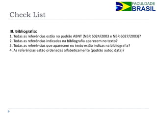 Check List 
III. Bibliografia: 1. Todas as referências estão no padrão ABNT (NBR 6024/2003 e NBR 6027/2003)? 2. Todas as referências indicadas na bibliografia aparecem no texto? 3. Todas as referências que aparecem no texto estão indicas na bibliografia? 4. As referências estão ordenadas alfabeticamente (padrão autor, data)?  