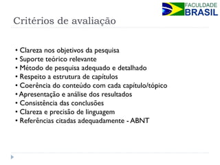 Critérios de avaliação 
• Clareza nos objetivos da pesquisa 
• Suporte teórico relevante 
• Método de pesquisa adequado e detalhado 
• Respeito a estrutura de capítulos 
• Coerência do conteúdo com cada capítulo/tópico 
• Apresentação e análise dos resultados 
• Consistência das conclusões 
• Clareza e precisão de linguagem 
• Referências citadas adequadamente - ABNT  