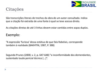 Citações 
São transcrições literais de trechos da obra de um autor consultado. Indica que a citação foi extraída de uma fonte à qual se teve acesso direto. 
As citações diretas de até 3 linhas devem estar contidas entre aspas duplas. 
Exemplo: 
“A expressão ‘furiosa’ dessa estátua de que fala Rabelais, corresponde também à realidade (BAKHTIN, 1987, P. 388) 
Segundo Prunes (2000, v. 2, p. 647-648) “a inconformidade dos demendantes, sustentado laudo pericial técnico [...]”. 
 