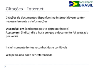 Citações - Internet 
Citações de documentos disponíveis na internet devem conter necessariamente as informações Disponível em (endereço do site entre parêntesis) Acesso em (indicar dia e hora em que o documento foi acessado por você) Incluir somente fontes reconhecidas e confiáveis Wikipedia não pode ser referenciada  