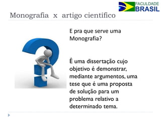 Monografia x artigo científico 
E pra que serve uma Monografia? 
É uma dissertação cujo objetivo é demonstrar, mediante argumentos, uma tese que é uma proposta de solução para um problema relativo a determinado tema.  