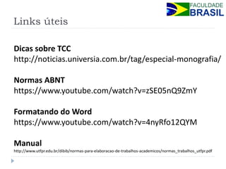Links úteis 
Dicas sobre TCC 
http://noticias.universia.com.br/tag/especial-monografia/ 
Normas ABNT 
https://www.youtube.com/watch?v=zSE05nQ9ZmY 
Formatando do Word 
https://www.youtube.com/watch?v=4nyRfo12QYM 
Manual 
http://www.utfpr.edu.br/dibib/normas-para-elaboracao-de-trabalhos-academicos/normas_trabalhos_utfpr.pdf 
 