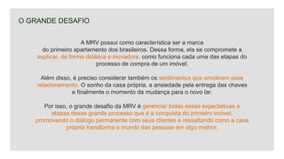 O GRANDE DESAFIO
A MRV possui como característica ser a marca
do primeiro apartamento dos brasileiros. Dessa forma, ela se compromete a
explicar, de forma didática e inovadora, como funciona cada uma das etapas do
processo de compra de um imóvel.
Além disso, é preciso considerar também os sentimentos que envolvem esse
relacionamento. O sonho da casa própria, a ansiedade pela entrega das chaves
e finalmente o momento da mudança para o novo lar.
Por isso, o grande desafio da MRV é gerenciar todas essas expectativas e
etapas desse grande processo que é a conquista do primeiro imóvel,
promovendo o diálogo permanente com seus clientes e ressaltando como a casa
própria transforma o mundo das pessoas em algo melhor.
 