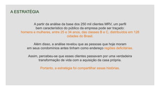 A partir da análise da base dos 250 mil clientes MRV, um perfil
bem característico do público da empresa pode ser traçado:
homens e mulheres, entre 25 e 34 anos, das classes B e C, distribuídos em 128
cidades do Brasil.
Além disso, a análise revelou que as pessoas que hoje moram
em seus condomínios antes tinham como endereço regiões deficitárias.
Assim, percebeu-se que esses clientes passavam por uma verdadeira
transformação de vida com a aquisição da casa própria.
Portanto, a estratégia foi compartilhar essas histórias.
A ESTRATÉGIA
 