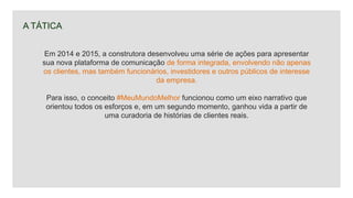 A TÁTICA
Em 2014 e 2015, a construtora desenvolveu uma série de ações para apresentar
sua nova plataforma de comunicação de forma integrada, envolvendo não apenas
os clientes, mas também funcionários, investidores e outros públicos de interesse
da empresa.
Para isso, o conceito #MeuMundoMelhor funcionou como um eixo narrativo que
orientou todos os esforços e, em um segundo momento, ganhou vida a partir de
uma curadoria de histórias de clientes reais.
 