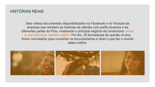 HISTÓRIAS REAIS
Seis vídeos documentais disponibilizados no Facebook e no Youtube da
empresa que retratam as histórias de clientes com perfis diversos e de
diferentes partes do País, mostrando o principal negócio da construtora: tornar
a vida dos seus clientes melhor. Por fim, 33 formadores de opinião on-line
foram convidados para comentar os documentários e dizer o que faz o mundo
deles melhor.
 
