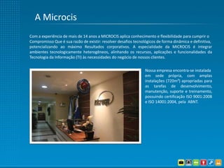 A Microcis
Com a experiência de mais de 14 anos a MICROCIS aplica conhecimento e flexibilidade para cumprir o
Compromisso Que é sua razão de existir: resolver desafios tecnológicos de forma dinâmica e definitiva,
potencializando ao máximo Resultados corporativos. A especialidade da MICROCIS é integrar
ambientes tecnologicamente heterogêneos, alinhando os recursos, aplicações e funcionalidades da
Tecnologia da Informação (TI) às necessidades do negócio de nossos clientes.


                                                                Nossa empresa encontra-se instalada
                                                                em sede própria, com amplas
                                                                instalações (720m²) apropriadas para
                                                                as tarefas de desenvolvimento,
                                                                manutenção, suporte e treinamento,
                                                                possuindo certificação ISO 9001:2008
                                                                e ISO 14001:2004, pela ABNT.
 
