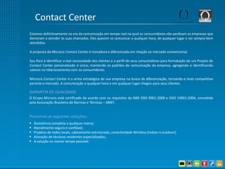 Contact Center
Estamos definitivamente na era da comunicação em tempo real na qual os consumidores não perdoam as empresas que
demoram a atender às suas chamadas. Eles querem se comunicar a qualquer hora, de qualquer lugar e ser sempre bem
atendidos.

A proposta da Microcis Contact Center é inovadora e diferenciada em relação ao mercado convencional.

Seu foco é identificar a real necessidade dos clientes e o perfil de seus consumidores para formatação de um Projeto de
Contact Center personalizado e único, mantendo os padrões de comunicação da empresa, agregando e identificando
valores no relacionamento com os consumidores.

Microcis Contact Center é a arma estratégica de sua empresa na busca da diferenciação, tornando-a mais competitiva
perante o mercado. A comunicação a qualquer hora e em qualquer lugar chegou para seus clientes.

GARANTIA DE QUALIDADE
O Grupo Microcis está certificado de acordo com os requisitos da NBR ISSO 9001:2008 e ISSO 14001:2004, concebida
pela Associação Brasileira de Normas e Técnicas – ABNT.


Provemos as seguintes soluções:
   Assistência completa a qualquer marca;
   Atendimento seguro e confiável;
   Projetos de redes locais, cabeamento estruturado, conectividade Wireless (indoor e outdoor);
   Alocação de técnicos residentes especializados;
   A solução no menor tempo possível.
 