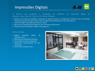 Impressões Digitais
A Microcis alia qualidade e tecnologia em                        trabalhos     de    Impressão     Digital    de
Adesivos, Lonas, Banners, Placas de PS e Dados Variáveis
 Adesivos para diversas finalidades, impressão de adesivos branco ou transparente, brilhante, fosco o perfurado.
  Pequenos e grandes formatos, além de fazer também Recorte Eletrônico em vinil auto adesivo;
 Lonas front light e back light para letreiros e faixas;
 Banners com acabamento de madeira ou PVC e ponteiras de borracha;
 Placas de PS para sinalização, móbiles, decoração, etc..


Dados variáveis
 Boletos     bancários      (fichas  de
  cobranças, etc.);
 Balancetes de Condomínio (livretos;
 Contracheques (auto envelopados);
 Mala-Direta (personalização de pré-
  impressos);
 Carnês (IPTU, Escolares, etc.).
 