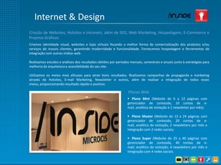 Internet & Design
Criação de Websites, Hotsites e Intranets, além de SEO, Web Marketing, Hospedagem, E-Commerce e
Projetos Gráficos
Criamos identidade visual, websites e lojas virtuais focando a melhor forma de comercialização dos produtos e/ou
serviços de nossos clientes, garantindo modernidade e funcionalidade. Fornecemos hospedagem e ferramentas de
integração com outras mídias web.

Realizamos estudos e análises dos resultados obtidos por períodos mensais, semestrais e anuais junto à estratégias para
melhoria da arquitetura e acessibilidade do seu site.

Utilizamos os meios mais eficazes para atrair bons resultados. Realizamos campanhas de propaganda e marketing
através de Hotsites, E-mail Marketing, Newsletter e outros, além de realizar a integração de todos esses
meios, proporcionando resultado rápido e positivo.

                                                                 Planos Web
                                                                 Plano Mini (Website de 6 a 12 páginas com
                                                                gerenciador de conteúdo, 10 contas de e-
                                                                mail, analítico de visitação e 1 newsletter por mês);

                                                                 Plano Master (Website de 13 a 24 páginas com
                                                                gerenciador de conteúdo, 20 contas de e-
                                                                mail, analítico de visitação, 2 newsletters por mês e
                                                                integração com 2 redes sociais;

                                                                 Plano Super (Website de 25 a 40 páginas com
                                                                gerenciador de conteúdo, 40 contas de e-
                                                                mail, analítico de visitação, 4 newsletters por mês e
                                                                integração com 4 redes sociais.
 