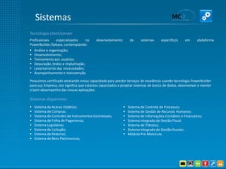 Sistemas
Tecnologia client/server
Profissionais  especializados   no         desenvolvimento        de     sistemas     específicos    em     plataforma
PowerBuilder/Sybase, contemplando:
   Análise e organização;
   Desenvolvimento;
   Treinamento aos usuários;
   Depuração, testes e implantação;
   Levantamento das necessidades;
   Acompanhamento e manutenção.

Possuímos certificado atestando nossa capacidade para prestar serviços de excelência usando tecnologia PowerBuilder
para sua Empresa, isto significa que estamos capacitados a projetar sistemas de banco de dados, desenvolver e manter
o bom desempenho das nossas aplicações.

Sistemas disponíveis:
   Sistema de Acervo Didático;                                 Sistema de Controle de Processos;
   Sistema de Compras;                                         Sistema de Gestão de Recursos Humanos;
   Sistema de Controles de Instrumentos Contratuais;           Sistema de Informações Contábeis e Financeiras;
   Sistema de Folha de Pagamento;                              Sistema Integrado de Gestão Fiscal;
   Sistema Legislativo;                                        Sistema de Tributos;
   Sistema de Licitação;                                       Sistema Integrado de Gestão Escolar;
   Sistema de Material;                                        Módulo Pré-Matrícula.
   Sistema de Bens Patrimoniais;
 