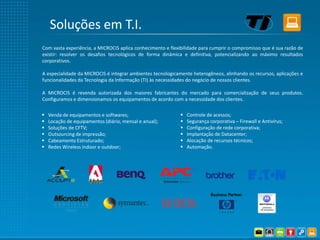 Soluções em T.I.
Com vasta experiência, a MICROCIS aplica conhecimento e flexibilidade para cumprir o compromisso que é sua razão de
existir: resolver os desafios tecnológicos de forma dinâmica e definitiva, potencializando ao máximo resultados
corporativos.

A especialidade da MICROCIS é integrar ambientes tecnologicamente heterogêneos, alinhando os recursos, aplicações e
funcionalidades da Tecnologia da Informação (TI) às necessidades do negócio de nossos clientes.

A MICROCIS é revenda autorizada dos maiores fabricantes do mercado para comercialização de seus produtos.
Configuramos e dimensionamos os equipamentos de acordo com a necessidade dos clientes.

   Venda de equipamentos e softwares;                         Controle de acessos;
   Locação de equipamentos (diário, mensal e anual);          Segurança corporativa – Firewall e Antivírus;
   Soluções de CFTV;                                          Configuração de rede corporativa;
   Outsourcing de impressão;                                  Implantação de Datacenter;
   Cabeamento Estruturado;                                    Alocação de recursos técnicos;
   Redes Wireless indoor e outdoor;                           Automação.
 