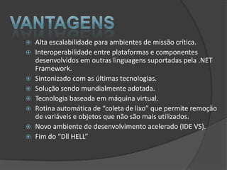    Alta escalabilidade para ambientes de missão crítica.
   Interoperabilidade entre plataformas e componentes
    desenvolvidos em outras linguagens suportadas pela .NET
    Framework.
   Sintonizado com as últimas tecnologias.
   Solução sendo mundialmente adotada.
   Tecnologia baseada em máquina virtual.
   Rotina automática de “coleta de lixo” que permite remoção
    de variáveis e objetos que não são mais utilizados.
   Novo ambiente de desenvolvimento acelerado (IDE VS).
   Fim do “Dll HELL”
 