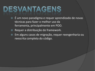    É um novo paradigma e requer aprendizado de novas
    técnicas para fazer o melhor uso da
    ferramenta, principalmente em POO.
   Requer a distribuição do framework.
   Em alguns casos de migração, requer reengenharia ou
    reescrita completa do código.
 