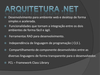    Desenvolvimento para ambiente web e desktop de forma
    simples e acelerada.
    Funcionalidades que tornam a integração entre os dois
    ambientes de forma fácil e ágil.
   Ferramentas RAD para desenvolvimento.

   Independência de linguagem de programação ( CLS ).

   Compartilhamento de componente desenvolvidos entre as
    diversas linguagens de forma transparente para o desenvolvedor.

   FCL – Framework Class Library
 