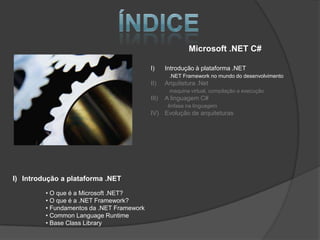 Microsoft .NET C#

                                           I)     Introdução à plataforma .NET
                                                   .NET Framework no mundo do desenvolvimento
                                           II)    Arquitetura .Net
                                                   maquina virtual, compilação e execução
                                           III)   A linguagem C#
                                                   ênfase na linguagem
                                           IV) Evolução de arquiteturas




I) Introdução a plataforma .NET

         • O que é a Microsoft .NET?
         • O que é a .NET Framework?
         • Fundamentos da .NET Framework
         • Common Language Runtime
         • Base Class Library
 