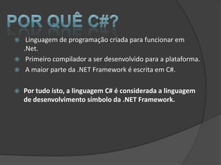     Linguagem de programação criada para funcionar em
    .Net.
    Primeiro compilador a ser desenvolvido para a plataforma.
    A maior parte da .NET Framework é escrita em C#.

   Por tudo isto, a linguagem C# é considerada a linguagem
    de desenvolvimento símbolo da .NET Framework.
 