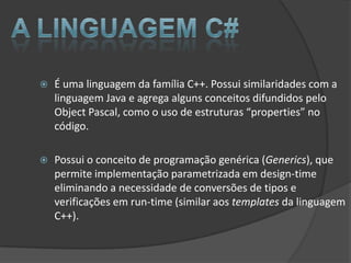    É uma linguagem da família C++. Possui similaridades com a
    linguagem Java e agrega alguns conceitos difundidos pelo
    Object Pascal, como o uso de estruturas “properties” no
    código.

   Possui o conceito de programação genérica (Generics), que
    permite implementação parametrizada em design-time
    eliminando a necessidade de conversões de tipos e
    verificações em run-time (similar aos templates da linguagem
    C++).
 