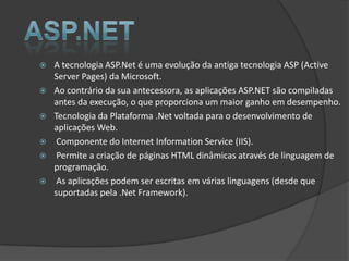    A tecnologia ASP.Net é uma evolução da antiga tecnologia ASP (Active
    Server Pages) da Microsoft.
   Ao contrário da sua antecessora, as aplicações ASP.NET são compiladas
    antes da execução, o que proporciona um maior ganho em desempenho.
   Tecnologia da Plataforma .Net voltada para o desenvolvimento de
    aplicações Web.
    Componente do Internet Information Service (IIS).
    Permite a criação de páginas HTML dinâmicas através de linguagem de
    programação.
    As aplicações podem ser escritas em várias linguagens (desde que
    suportadas pela .Net Framework).
 
