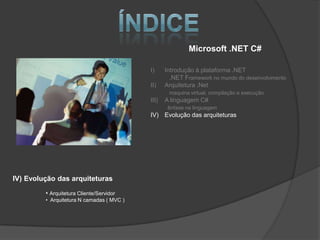 Microsoft .NET C#

                                           I)     Introdução à plataforma .NET
                                                    .NET Framework no mundo do desenvolvimento
                                           II)    Arquitetura .Net
                                                   maquina virtual, compilação e execução
                                           III)   A linguagem C#
                                                   ênfase na linguagem
                                           IV) Evolução das arquiteturas




IV) Evolução das arquiteturas

         • Arquitetura Cliente/Servidor
         • Arquitetura N camadas ( MVC )
 
