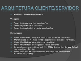    Arquitetura Cliente/Servidor em Win32

Vantagens

   É mais simples desenvolver as aplicações.
   É mais simples testar as aplicações.
   É mais simples distribuir e instalar as aplicações.

Desvantagens

  Maior acoplamento da regra de negócio com a interface de usuário.
  Menor coesão dos módulos devido a dependências através de hard-code.
  Maior dificuldade de integração entre os módulos.
  Maior dificuldade de atualizações de versão no cliente.
  Desenvolvimento de ambiente web (Ex.: ASP) e desktop (Ex.: Borland Delphi)
  com tecnologias distintas.
 Maior custo para desenvolvimento de aplicações com flexibilidade e
  escalabilidade (COM+,).
 