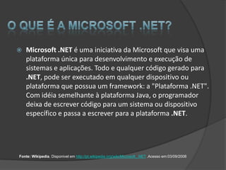    Microsoft .NET é uma iniciativa da Microsoft que visa uma
    plataforma única para desenvolvimento e execução de
    sistemas e aplicações. Todo e qualquer código gerado para
    .NET, pode ser executado em qualquer dispositivo ou
    plataforma que possua um framework: a "Plataforma .NET".
    Com idéia semelhante à plataforma Java, o programador
    deixa de escrever código para um sistema ou dispositivo
    específico e passa a escrever para a plataforma .NET.




Fonte: Wikipedia. Disponivel em http://pt.wikipedia.org/wiki/Microsoft_.NET .Acesso em:03/09/2008
 