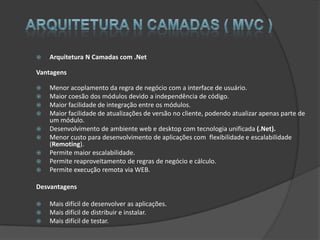    Arquitetura N Camadas com .Net

Vantagens

   Menor acoplamento da regra de negócio com a interface de usuário.
   Maior coesão dos módulos devido a independência de código.
   Maior facilidade de integração entre os módulos.
   Maior facilidade de atualizações de versão no cliente, podendo atualizar apenas parte de
    um módulo.
   Desenvolvimento de ambiente web e desktop com tecnologia unificada (.Net).
   Menor custo para desenvolvimento de aplicações com flexibilidade e escalabilidade
    (Remoting).
   Permite maior escalabilidade.
   Permite reaproveitamento de regras de negócio e cálculo.
   Permite execução remota via WEB.

Desvantagens

   Mais difícil de desenvolver as aplicações.
   Mais difícil de distribuir e instalar.
   Mais difícil de testar.
 