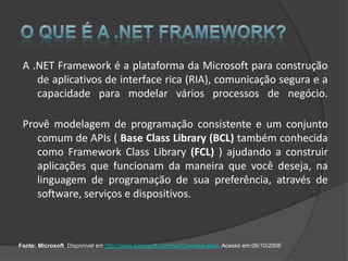 A .NET Framework é a plataforma da Microsoft para construção
    de aplicativos de interface rica (RIA), comunicação segura e a
    capacidade para modelar vários processos de negócio.

 Provê modelagem de programação consistente e um conjunto
    comum de APIs ( Base Class Library (BCL) também conhecida
    como Framework Class Library (FCL) ) ajudando a construir
    aplicações que funcionam da maneira que você deseja, na
    linguagem de programação de sua preferência, através de
    software, serviços e dispositivos.



Fonte: Microsoft. Disponivel em http://www.microsoft.com/net/Overview.aspx. Acesso em:06/10/2008
 