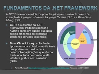 A .NET Framework tem dois componentes principais: o ambiente comum de
execução de linguagem (Common Language Runtime (CLR) e a Base Class
Library (FCL).
   CLR : é o alicerce da .NET
    Framework. Podemos pensar o
    runtime como um agente que gera
    código em tempo de execução
    prestando serviços essenciais.

   Base Class Library: coleção de
    tipos orientada a objetos reutilizáveis
    que podem ser usados para
    desenvolver aplicações que vão da
    tradicional linha de comando até
    interface gráfica com o usuário
    (GUI).

       Fonte: Microsoft http://msdn.microsoft.com/en-us/library/zw4w595w.aspx Acessado em 08/10/2008
 