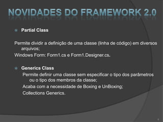    Partial Class

Permite dividir a definição de uma classe (linha de código) em diversos
   arquivos;
Windows Form: Form1.cs e Form1.Designer.cs.

   Generics Class
    Permite definir uma classe sem especificar o tipo dos parâmetros
       ou o tipo dos membros da classe;
    Acaba com a necessidade de Boxing e UnBoxing;
    Collections Generics.




                                                                          8
 