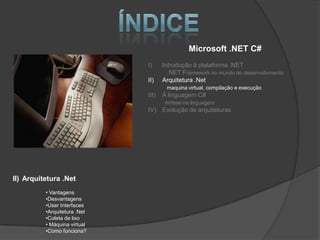 Microsoft .NET C#
                              I)     Introdução à plataforma .NET
                                       .NET Framework no mundo do desenvolvimento
                              II)    Arquitetura .Net
                                      maquina virtual, compilação e execução
                              III)   A linguagem C#
                                      ênfase na linguagem
                              IV) Evolução de arquiteturas




II) Arquitetura .Net
          • Vantagens
          •Desvantagens
          •User Interfaces
          •Arquitetura .Net
          •Coleta de lixo
          • Máquina virtual
          •Como funciona?
 