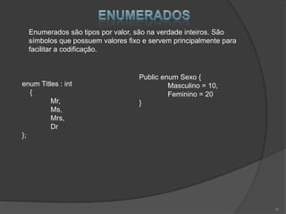 Enumerados são tipos por valor, são na verdade inteiros. São
  símbolos que possuem valores fixo e servem principalmente para
  facilitar a codificação.


                                  Public enum Sexo {
enum Titles : int                          Masculino = 10,
   {                                       Feminino = 20
         Mr,                      }
         Ms,
         Mrs,
         Dr
};




                                                                   16
 