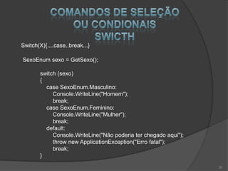 Switch(X){....case..break...}

SexoEnum sexo = GetSexo();

        switch (sexo)
        {
          case SexoEnum.Masculino:
             Console.WriteLine("Homem");
             break;
          case SexoEnum.Feminino:
             Console.WriteLine("Mulher");
             break;
          default:
             Console.WriteLine("Não poderia ter chegado aqui");
             throw new ApplicationException("Erro fatal");
             break;
        }
                                                                  20
 