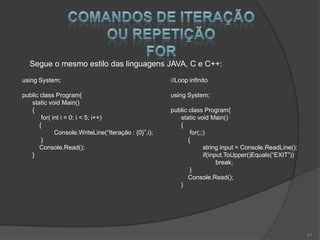 Segue o mesmo estilo das linguagens JAVA, C e C++:
using System;                                          //Loop infinito

public class Program{                                  using System;
   static void Main()
   {                                                   public class Program{
        for( int i = 0; i < 5; i++)                       static void Main()
       {                                                  {
              Console.WriteLine(“Iteração : {0}”,i);           for(;;)
        }                                                     {
       Console.Read();                                               string input = Console.ReadLine();
   }                                                                 if(input.ToUpper()Equals(“EXIT”))
                                                                           break;
                                                               }
                                                              Console.Read();
                                                          }




                                                                                                          21
 