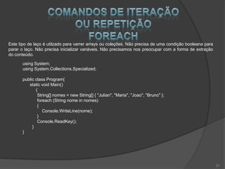 Este tipo de laço é utilzado para varrer arrays ou coleções. Não precisa de uma condição booleana para
parar o laço. Não precisa inicializar variáveis. Não precisamos nos preocupar com a forma de extração
do conteúdo.

       using System;
       using System.Collections.Specialized;

       public class Program{
          static void Main()
              {
               String[] nomes = new String[] { "Julian", "Maria", "Joao", "Bruno" };
               foreach (String nome in nomes)
               {
                  Console.WriteLine(nome);
               }
               Console.ReadKey();
            }
       }




                                                                                                         22
 
