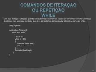 Este tipo de laço é utilizado quando não sabemos o número de vezes que devemos executar um bloco
de código, mas apenas a condição que deve ser satisfeita para executar o bloco no corpo do while.

     using System;

     public class Program{
        static void Main()
            {
              int i = 45;
             while (i < 50)
             {
                Console.WriteLine(i);
                i++;
             }
             Console.ReadKey();
          }
     }




                                                                                                    24
 