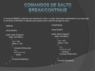 O comando BREAK é utilizado para abandonar o laço, ou seja, interrompe imediamente a sua execução.
O comando CONTINUE é utilizado para passar para o próxima iteração do loop.

  //BREAK                                             //CONTINUE

  using System;                                       using System;

  public class Program{                               public class Program{
     static void Main()                                  static void Main()
         {                                                   {
           int i = 45;                                         int i = 40;
          while (i < 50)                                      while (i < 50)
          {                                                   {
             Console.WriteLine(i);                               i++;
             i++;                                                if (i % 3 == 0)
             if (i % 3 == 0)                                         continue;
                 break;                                          Console.WriteLine(i);
          }
          Console.ReadKey();                                   }
       }                                                       Console.ReadKey();
  }                                                        }
                                                      }

                                                                                                     25
 