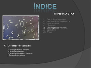 Microsoft .NET C#

                                          I)     Descrição da linguagem
                                          II)    Estrutura de um programa C#
                                          III)   Tipos de dados
                                          IV)    Comandos
                                          V)     Declarações de variáveis
                                          VI)    Operadores
                                          VII)   Arrays




V) Declaração de variáveis
    •Declaração de tipos primitivos
    •Declaração de structs
    •Declaração de classes e interfaces
    •Declaração de métodos
 