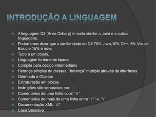    A linguagem C# (lê-se Csharp) é muito similar a Java e a outras
    linguagens.
   Poderíamos dizer que a similaridade de C# 70% Java,10% C++, 5% Visual
    Basic e 15% é novo
   Tudo é um objeto.
   Linguagem fortemente tipada
   Compila para código intermediário
   Herança simples de classes, “herança” múltipla através de interfaces
   Orientada a Objetos
   Estruturação em blocos
   Instruções são separadas por „ ; ‟
   Comentários de uma linha com: „ // ‟
   Comentários de mais de uma linha entre „ /* ‟ e „ */ ‟
   Documentação XML: „///‟
   Case Sensitive
 