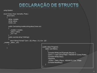 using System;

enum Cores { Azul, Vermelho, Prata }
    struct Carro
    {
       string _modelo;
       string _placa;
       Cores _cor;

      public Carro(string modelo,string placa,Cores cor)
      {
         _modelo = modelo;
         _placa = placa;
         _cor = cor;
      }
      public override string ToString()
      {
         return String.Format(" Carro : {0} | Placa : {1} | Cor : {2}",
_modelo, _placa, _cor);
      }
                                                               public class Program{
     }
                                                                  static void Main()
                                                                      {
                                                                       Console.WriteLine("Exemplo Structs:");
                                                                       Carro c = new Carro("Palio","HSG4015",Cores.Prata);
                                                                       Console.WriteLine(c);
                                                                       //Imprime
                                                                        //Carro : Palio | Placa : HSG4015 | Cor : Prata
                                                                       Console.ReadKey();
                                                                  }
                                                               }


                                                                                                                             30
 