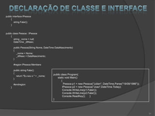 public interface IPessoa
     {
        string Falar();
     }


public class Pessoa : IPessoa
     {
        string _nome = null;
        DateTime _dtNasc;

        public Pessoa(String Nome, DateTime DataNascimento)
        {
          _nome = Nome;
          _dtNasc = DataNascimento;
        }

        #region IPessoa Members

        public string Falar()
        {
                                          public class Program{
          return "Eu sou o " + _nome;
        }                                    static void Main()
                                                 {
        #endregion                                 Pessoa p1 = new Pessoa("Julian", DateTime.Parse("19/09/1986"));
    }                                             IPessoa p2 = new Pessoa("Joao",DateTime.Today);
                                                  Console.WriteLine(p1.Falar());
                                                  Console.WriteLine(p2.Falar());
                                                  Console.ReadKey();    }
                                          }




                                                                                                                     31
 