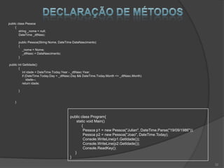 public class Pessoa
     {
        string _nome = null;
        DateTime _dtNasc;

         public Pessoa(String Nome, DateTime DataNascimento)
         {
           _nome = Nome;
           _dtNasc = DataNascimento;
         }

public int GetIdade()
        {
           int idade = DateTime.Today.Year - _dtNasc.Year;
           if (DateTime.Today.Day < _dtNasc.Day && DateTime.Today.Month <= _dtNasc.Month)
               idade--;
           return idade;

         }


     }



                                          public class Program{
                                              static void Main()
                                                 {
                                                  Pessoa p1 = new Pessoa("Julian", DateTime.Parse("19/09/1986"));
                                                  Pessoa p2 = new Pessoa("Joao", DateTime.Today);
                                                  Console.WriteLine(p1.GetIdade());
                                                  Console.WriteLine(p2.GetIdade());
                                                  Console.ReadKey();
                                             }
                                          }
                                                                                                                    32
 