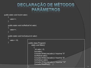 public static void Inc(int valor)
     {
        valor++;
     }

     public static void IncRef(ref int valor)
     {
       valor++;
     }

     public static void IncOut(out int valor)
     {
       valor = 10;
     }                          public class Program{
                                        static void Main()
                                           {
                                             int valor = 5;
                                            Inc(valor);
                                            Console.WriteLine(valor);// Imprime "5"
                                            IncRef(ref valor);
                                            Console.WriteLine(valor);// Imprime "6"
                                            IncOut(out valor);
                                            Console.WriteLine(valor);// Imprime "10"
                                            Console.ReadKey(); }
                                    }                                                  33
 