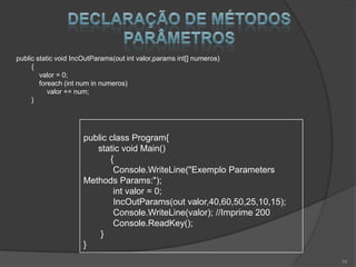 public static void IncOutParams(out int valor,params int[] numeros)
     {
        valor = 0;
        foreach (int num in numeros)
           valor += num;
     }




                      public class Program{
                         static void Main()
                             {
                              Console.WriteLine("Exemplo Parameters
                      Methods Params:");
                              int valor = 0;
                              IncOutParams(out valor,40,60,50,25,10,15);
                              Console.WriteLine(valor); //Imprime 200
                              Console.ReadKey();
                          }
                      }
                                                                           34
 